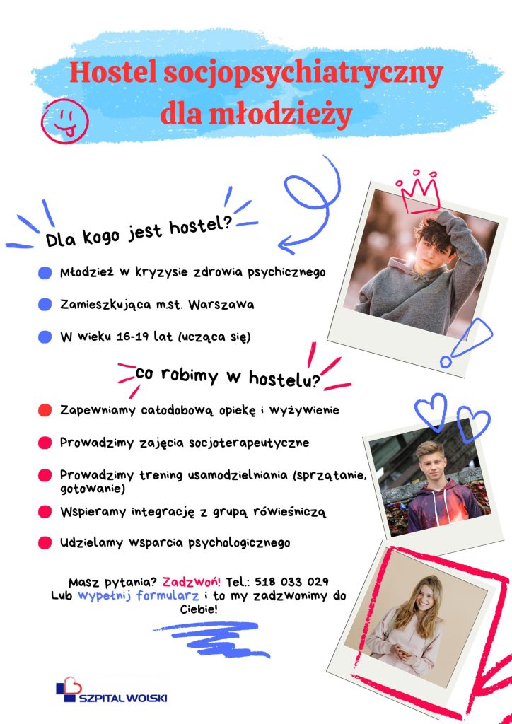 Ulotka Hostelu Socjoterapeutycznego, tekst plus zdjęcia, Hostel przyjmuje młodzież z całej Warszawy w wieku 16-19 lat, wychodzącą z kryzysu zdrowia psychicznego i zdeterminowaną do dalszego leczenia.
Zapewniamy: całodobową opiekę i wyżywienie, zajęcia socjoterapeutyczne, trening usamodzielniania (sprzątanie, gotowanie), wspieranie integracji z grupą rówieśniczą, wsparcie psychologiczne.